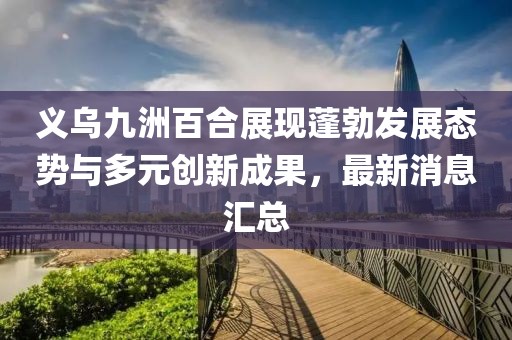 義烏九洲百合展現(xiàn)蓬勃發(fā)展態(tài)勢與多元?jiǎng)?chuàng)新成果，最新消息匯總