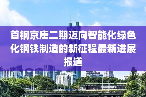 首鋼京唐二期邁向智能化綠色化鋼鐵制造的新征程最新進(jìn)展報(bào)道