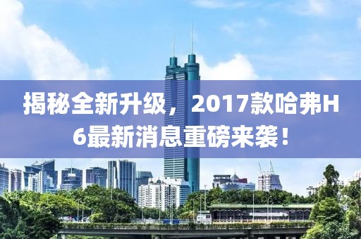 揭秘全新升級(jí)，2017款哈弗H6最新消息重磅來襲！