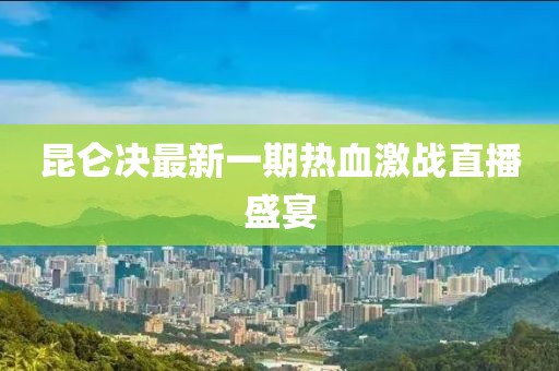 昆侖決最新一期熱血激戰(zhàn)直播盛宴