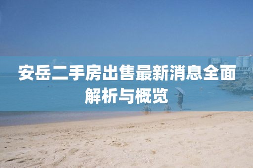 安岳二手房出售最新消息全面解析與概覽