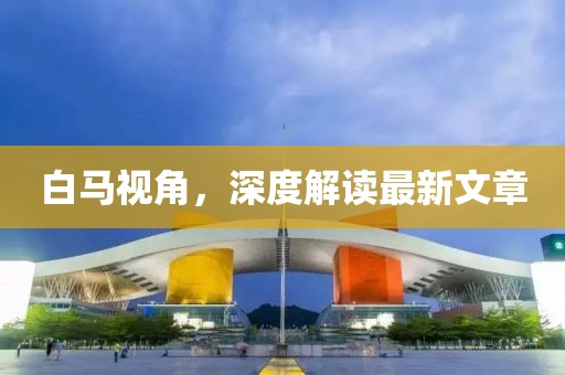 白馬視角，深度解讀最新文章