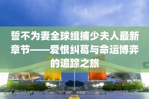 誓不為妻全球緝捕少夫人最新章節(jié)——愛(ài)恨糾葛與命運(yùn)博弈的追蹤之旅
