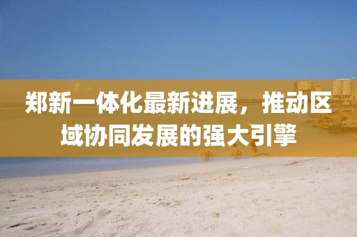 鄭新一體化最新進(jìn)展，推動區(qū)域協(xié)同發(fā)展的強(qiáng)大引擎