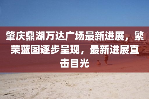 肇慶鼎湖萬達廣場最新進展，繁榮藍圖逐步呈現(xiàn)，最新進展直擊目光