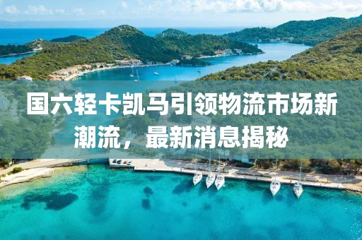 國(guó)六輕卡凱馬引領(lǐng)物流市場(chǎng)新潮流，最新消息揭秘