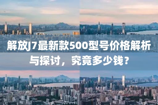 解放J7最新款500型號價格解析與探討，究竟多少錢？