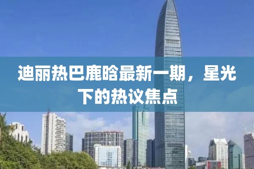 迪麗熱巴鹿晗最新一期，星光下的熱議焦點(diǎn)