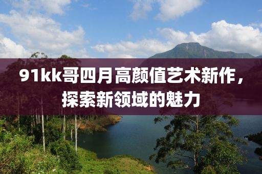 91kk哥四月高顏值藝術(shù)新作，探索新領(lǐng)域的魅力