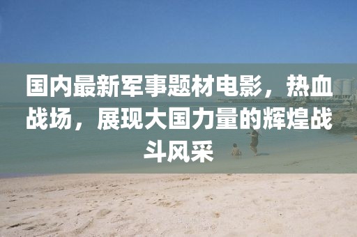 國(guó)內(nèi)最新軍事題材電影，熱血戰(zhàn)場(chǎng)，展現(xiàn)大國(guó)力量的輝煌戰(zhàn)斗風(fēng)采