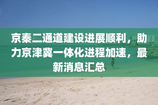 京秦二通道建設(shè)進(jìn)展順利，助力京津冀一體化進(jìn)程加速，最新消息匯總