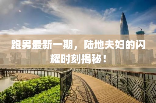 跑男最新一期，陸地夫婦的閃耀時刻揭秘！