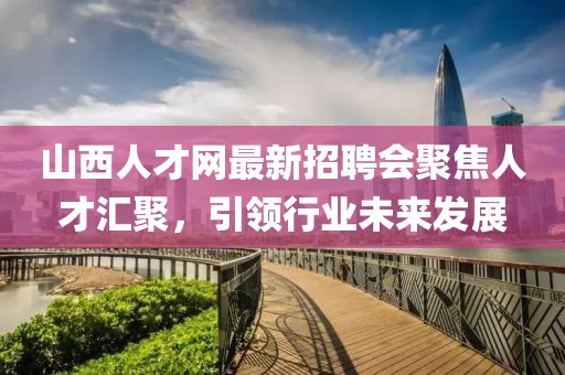 山西人才網(wǎng)最新招聘會聚焦人才匯聚，引領行業(yè)未來發(fā)展