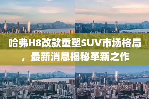 哈弗H8改款重塑SUV市場格局，最新消息揭秘革新之作