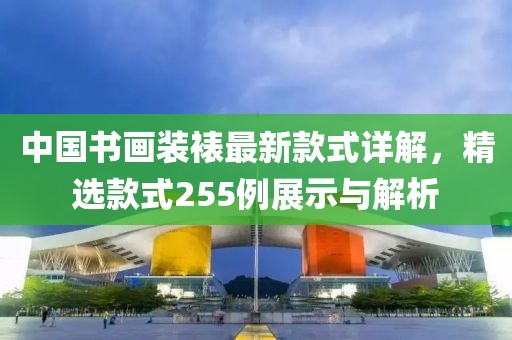 中國書畫裝裱最新款式詳解，精選款式255例展示與解析
