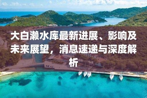 大白瀨水庫最新進(jìn)展、影響及未來展望，消息速遞與深度解析