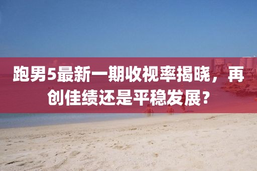 跑男5最新一期收視率揭曉，再創(chuàng)佳績還是平穩(wěn)發(fā)展？