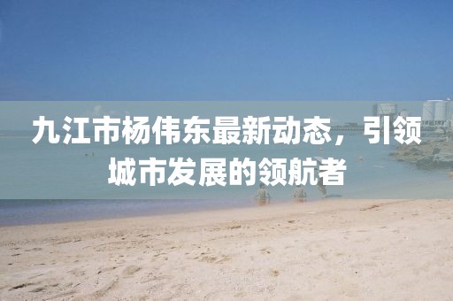 九江市楊偉東最新動(dòng)態(tài)，引領(lǐng)城市發(fā)展的領(lǐng)航者