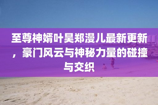 至尊神婿葉昊鄭漫兒最新更新，豪門風(fēng)云與神秘力量的碰撞與交織