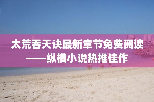 太荒吞天訣最新章節(jié)免費閱讀——縱橫小說熱推佳作