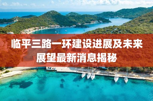 臨平三路一環(huán)建設(shè)進(jìn)展及未來(lái)展望最新消息揭秘