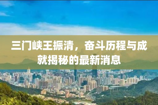 三門峽王振清，奮斗歷程與成就揭秘的最新消息