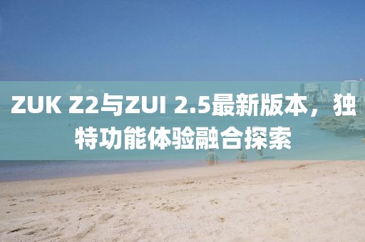 ZUK Z2與ZUI 2.5最新版本，獨(dú)特功能體驗(yàn)融合探索