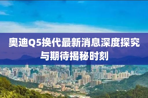 奧迪Q5換代最新消息深度探究與期待揭秘時刻