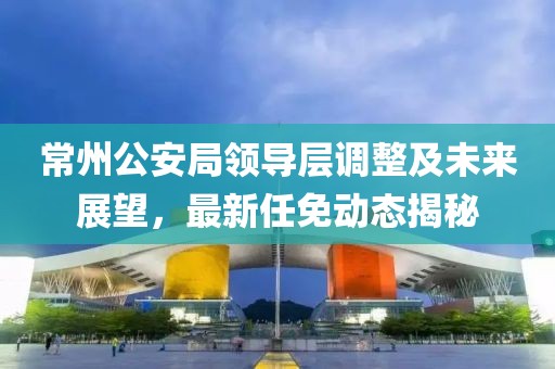 常州公安局領(lǐng)導(dǎo)層調(diào)整及未來展望，最新任免動(dòng)態(tài)揭秘