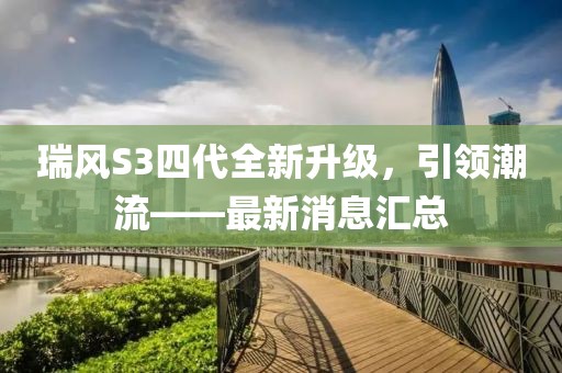 瑞風(fēng)S3四代全新升級(jí)，引領(lǐng)潮流——最新消息匯總