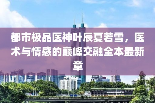 都市極品醫(yī)神葉辰夏若雪，醫(yī)術(shù)與情感的巔峰交融全本最新章