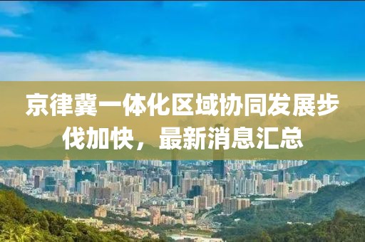 京律冀一體化區(qū)域協(xié)同發(fā)展步伐加快，最新消息匯總
