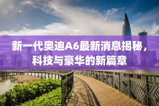 新一代奧迪A6最新消息揭秘，科技與豪華的新篇章