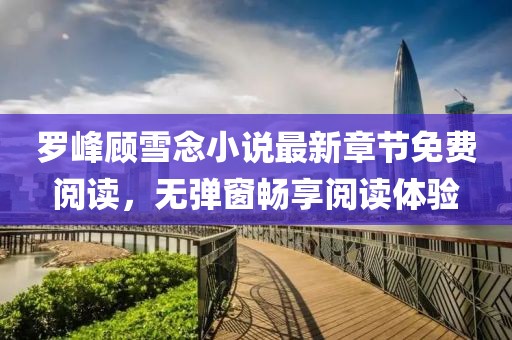 羅峰顧雪念小說最新章節(jié)免費閱讀，無彈窗暢享閱讀體驗
