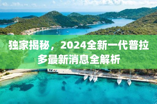 獨家揭秘，2024全新一代普拉多最新消息全解析