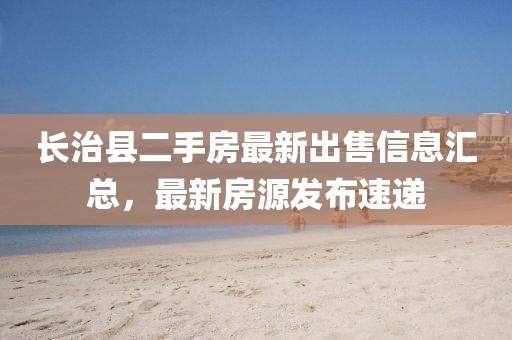 長(zhǎng)治縣二手房最新出售信息匯總，最新房源發(fā)布速遞