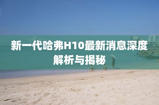 新一代哈弗H10最新消息深度解析與揭秘