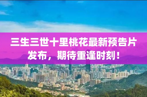 三生三世十里桃花最新預(yù)告片發(fā)布，期待重逢時(shí)刻！