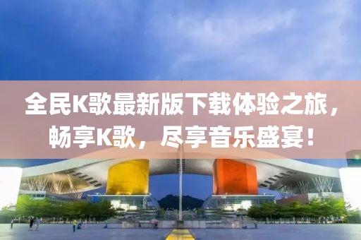 全民K歌最新版下載體驗之旅，暢享K歌，盡享音樂盛宴！
