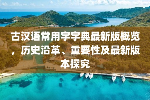 古漢語常用字字典最新版概覽，歷史沿革、重要性及最新版本探究