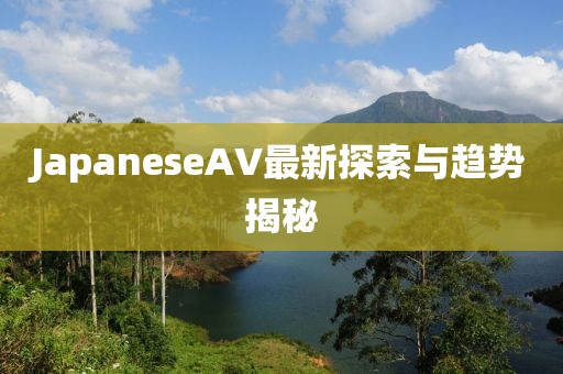 JapaneseAV最新探索與趨勢揭秘