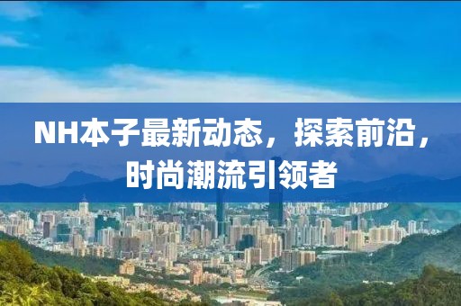 NH本子最新動(dòng)態(tài)，探索前沿，時(shí)尚潮流引領(lǐng)者