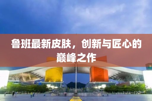 魯班最新皮膚，創(chuàng)新與匠心的巔峰之作