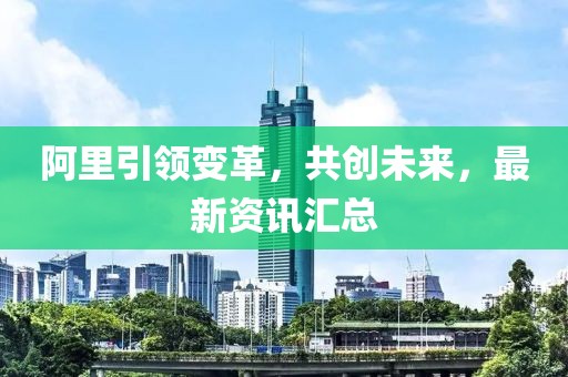 阿里引領(lǐng)變革，共創(chuàng)未來，最新資訊匯總