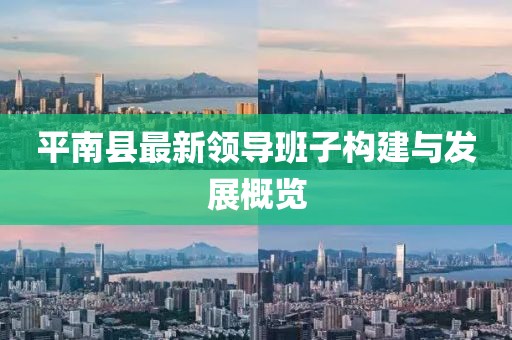 平南縣最新領(lǐng)導(dǎo)班子構(gòu)建與發(fā)展概覽