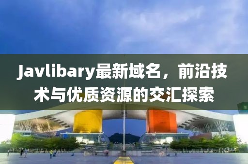 Javlibary最新域名，前沿技術(shù)與優(yōu)質(zhì)資源的交匯探索