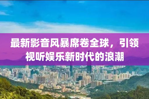 最新影音風(fēng)暴席卷全球，引領(lǐng)視聽(tīng)娛樂(lè)新時(shí)代的浪潮