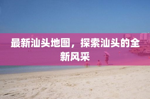 最新汕頭地圖，探索汕頭的全新風(fēng)采