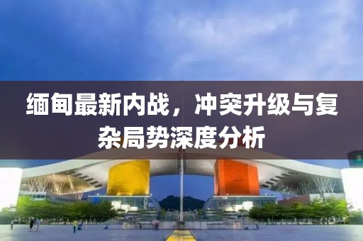 緬甸最新內(nèi)戰(zhàn)，沖突升級與復(fù)雜局勢深度分析