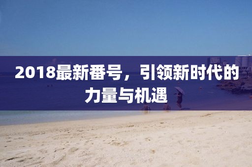 2018最新番號，引領新時代的力量與機遇